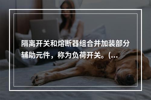 隔离开关和熔断器组合并加装部分辅助元件，称为负荷开关。()