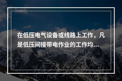 在低压电气设备或线路上工作，凡是低压间接带电作业的工作均应使