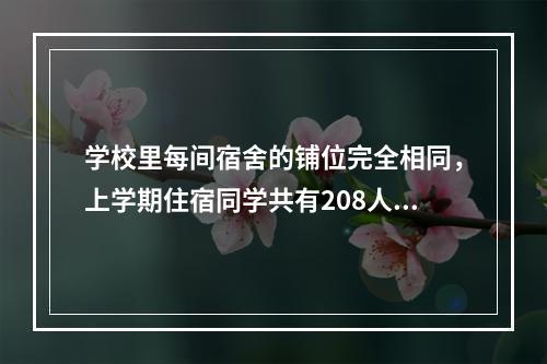 学校里每间宿舍的铺位完全相同，上学期住宿同学共有208人，在