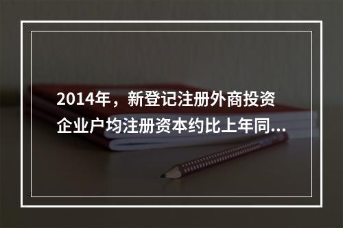 2014年，新登记注册外商投资企业户均注册资本约比上年同期增