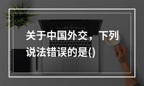 关于中国外交，下列说法错误的是()