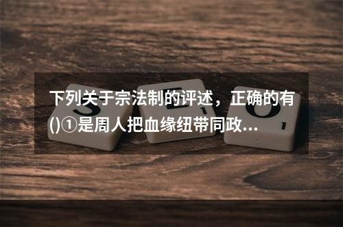 下列关于宗法制的评述，正确的有()①是周人把血缘纽带同政治关