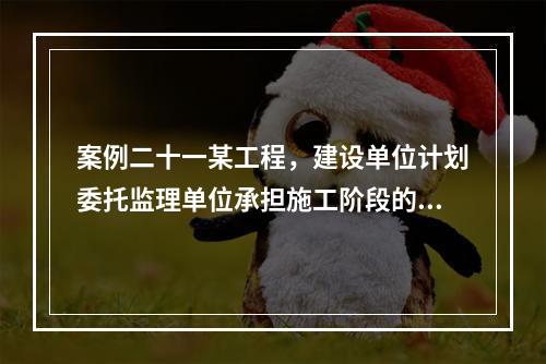 案例二十一某工程，建设单位计划委托监理单位承担施工阶段的监理