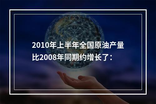 2010年上半年全国原油产量比2008年同期约增长了：