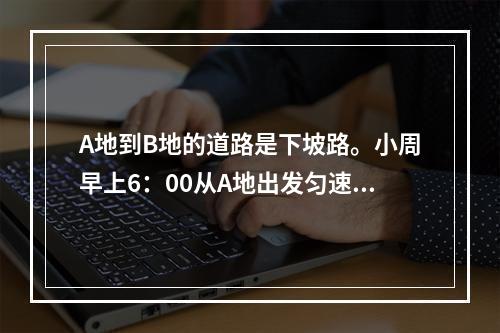 A地到B地的道路是下坡路。小周早上6：00从A地出发匀速骑车