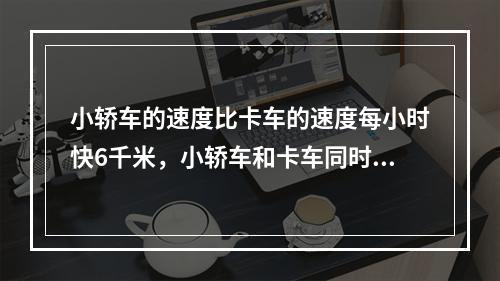 小轿车的速度比卡车的速度每小时快6千米，小轿车和卡车同时从甲