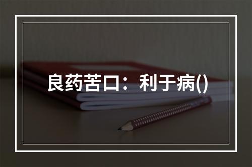 良药苦口：利于病()