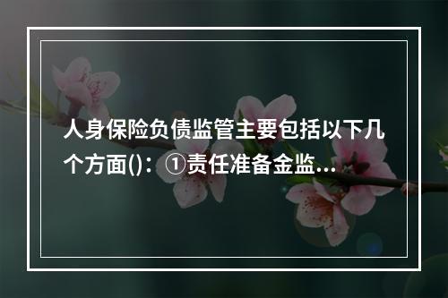 人身保险负债监管主要包括以下几个方面()：①责任准备金监管；