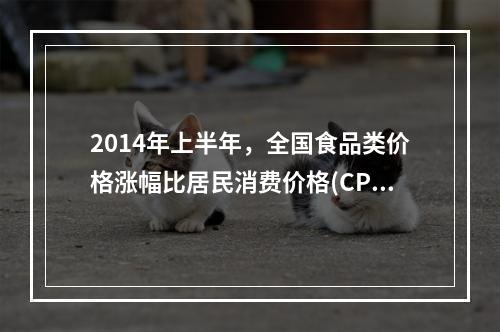 2014年上半年，全国食品类价格涨幅比居民消费价格(CPI)