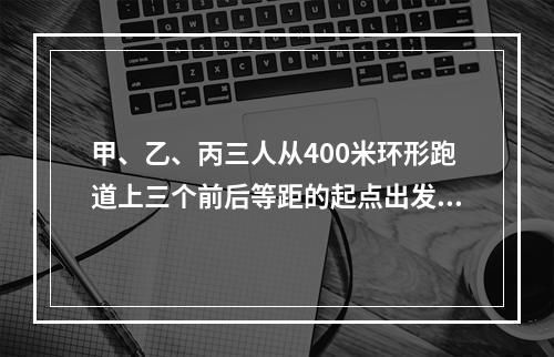 甲、乙、丙三人从400米环形跑道上三个前后等距的起点出发(甲