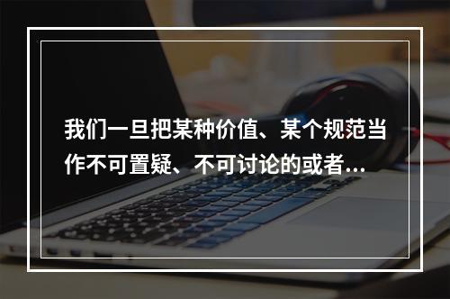 我们一旦把某种价值、某个规范当作不可置疑、不可讨论的或者不予