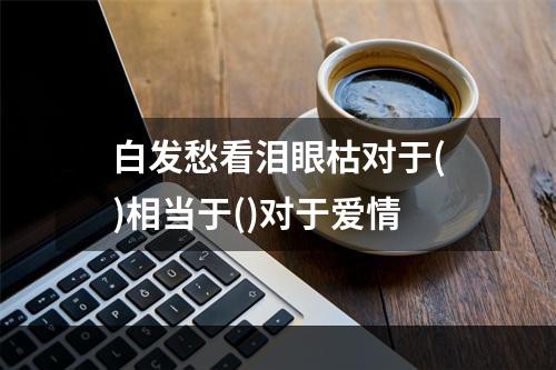 白发愁看泪眼枯对于()相当于()对于爱情