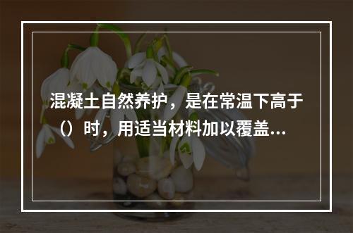 混凝土自然养护，是在常温下高于（）时，用适当材料加以覆盖，浇