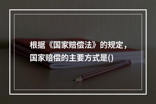 根据《国家赔偿法》的规定，国家赔偿的主要方式是()