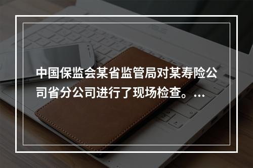 中国保监会某省监管局对某寿险公司省分公司进行了现场检查。检查