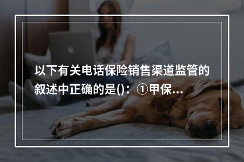 以下有关电话保险销售渠道监管的叙述中正确的是()：①甲保险公