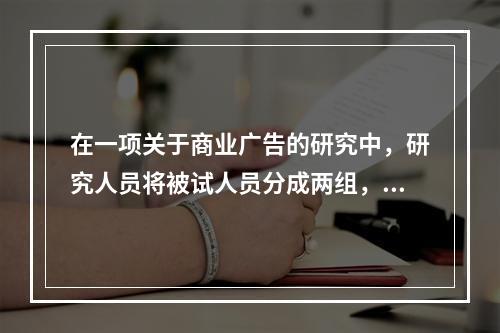 在一项关于商业广告的研究中，研究人员将被试人员分成两组，均为