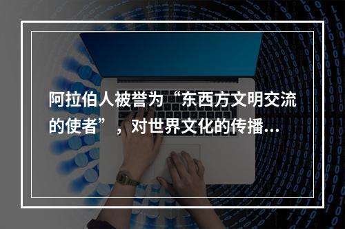 阿拉伯人被誉为“东西方文明交流的使者”，对世界文化的传播与交