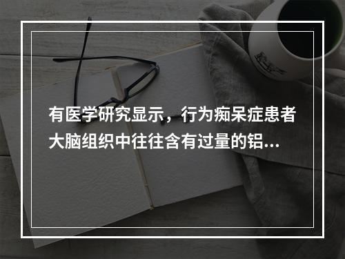 有医学研究显示，行为痴呆症患者大脑组织中往往含有过量的铝。同