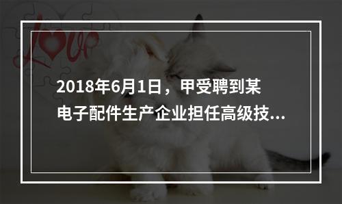 2018年6月1日，甲受聘到某电子配件生产企业担任高级技术人