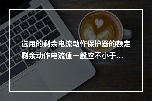 选用的剩余电流动作保护器的额定剩余动作电流值一般应不小于电气