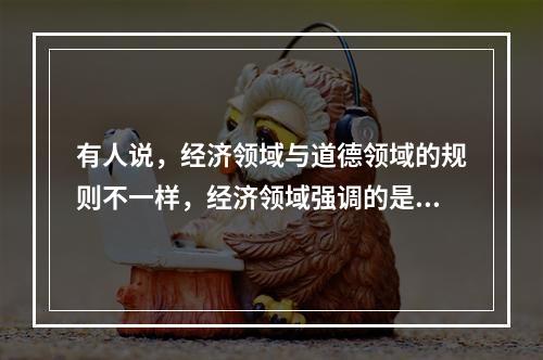 有人说，经济领域与道德领域的规则不一样，经济领域强调的是“经