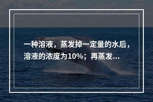 一种溶液，蒸发掉一定量的水后，溶液的浓度为10%；再蒸发掉同