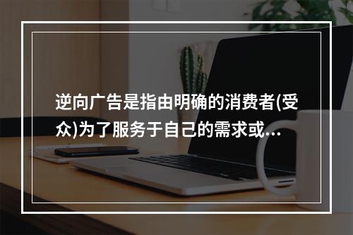 逆向广告是指由明确的消费者(受众)为了服务于自己的需求或围绕