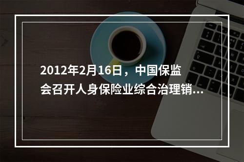 2012年2月16日，中国保监会召开人身保险业综合治理销售误