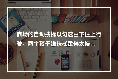 商场的自动扶梯以匀速由下往上行驶，两个孩子嫌扶梯走得太慢，于