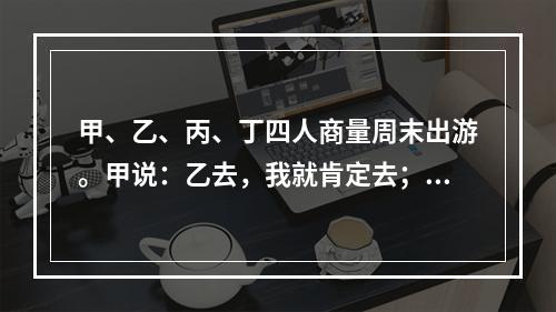 甲、乙、丙、丁四人商量周末出游。甲说：乙去，我就肯定去；乙说