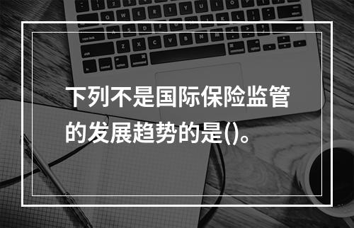 下列不是国际保险监管的发展趋势的是()。