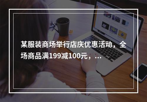 某服装商场举行店庆优惠活动，全场商品满199减100元，满3