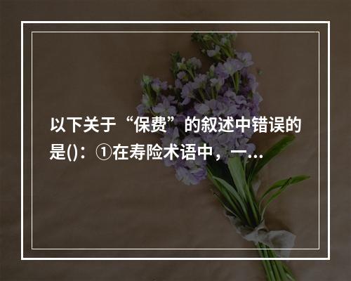 以下关于“保费”的叙述中错误的是()：①在寿险术语中，一个保