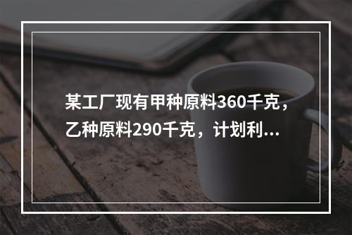 某工厂现有甲种原料360千克，乙种原料290千克，计划利用这