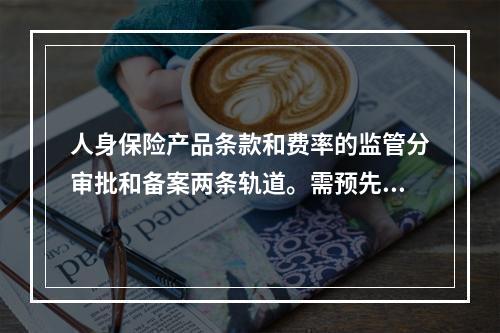 人身保险产品条款和费率的监管分审批和备案两条轨道。需预先经保