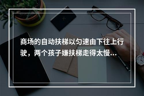 商场的自动扶梯以匀速由下往上行驶，两个孩子嫌扶梯走得太慢，于