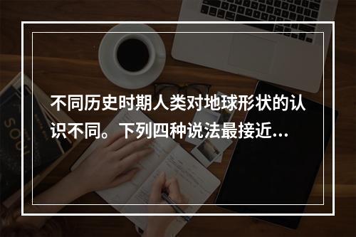 不同历史时期人类对地球形状的认识不同。下列四种说法最接近地球