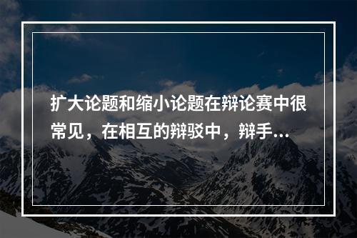 扩大论题和缩小论题在辩论赛中很常见，在相互的辩驳中，辩手们常