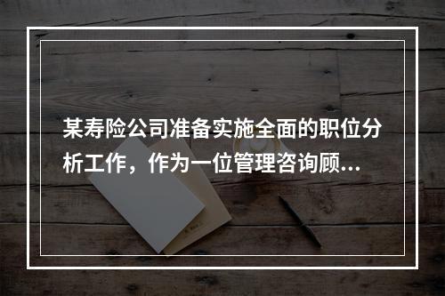 某寿险公司准备实施全面的职位分析工作，作为一位管理咨询顾问，