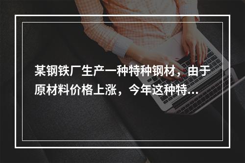 某钢铁厂生产一种特种钢材，由于原材料价格上涨，今年这种特种钢