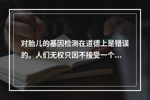 对胎儿的基因检测在道德上是错误的。人们无权只因不接受一个潜在