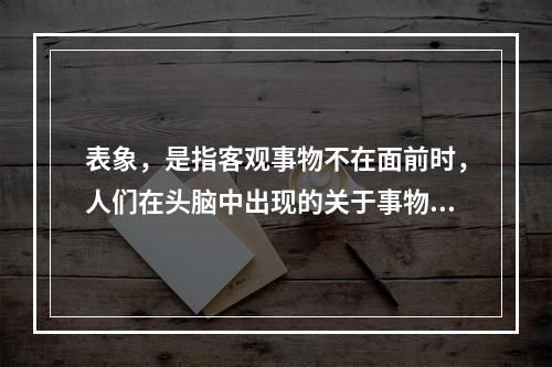 表象，是指客观事物不在面前时，人们在头脑中出现的关于事物的形