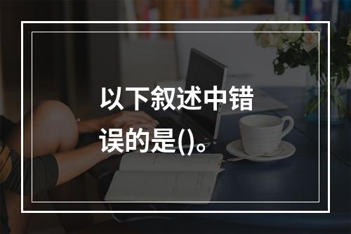 以下叙述中错误的是()。