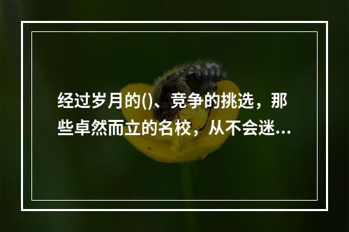 经过岁月的()、竞争的挑选，那些卓然而立的名校，从不会迷失自