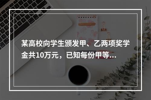 某高校向学生颁发甲、乙两项奖学金共10万元，已知每份甲等、乙