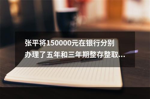 张平将150000元在银行分别办理了五年和三年期整存整取业务