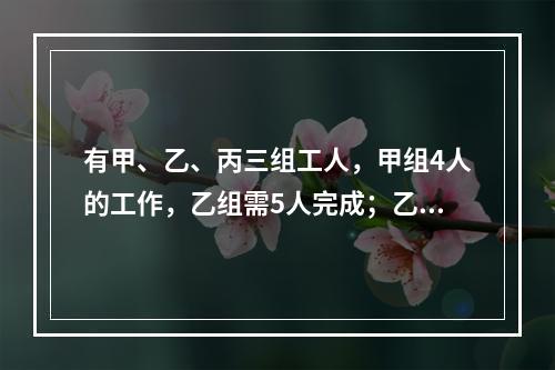 有甲、乙、丙三组工人，甲组4人的工作，乙组需5人完成；乙组3