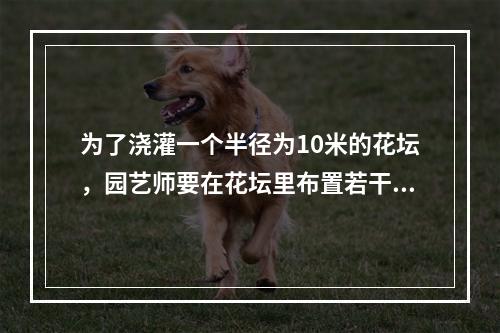 为了浇灌一个半径为10米的花坛，园艺师要在花坛里布置若干个旋