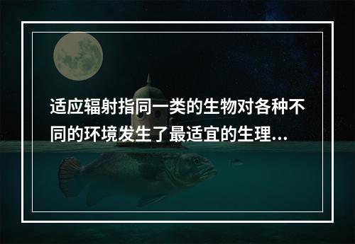 适应辐射指同一类的生物对各种不同的环境发生了最适宜的生理分化